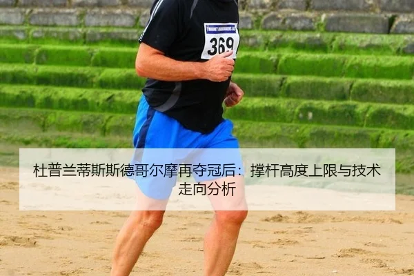 杜普兰蒂斯斯德哥尔摩再夺冠后：撑杆高度上限与技术走向分析
